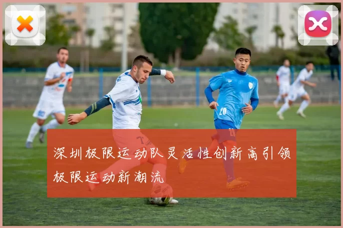 深圳极限运动队灵活性创新高引领极限运动新潮流