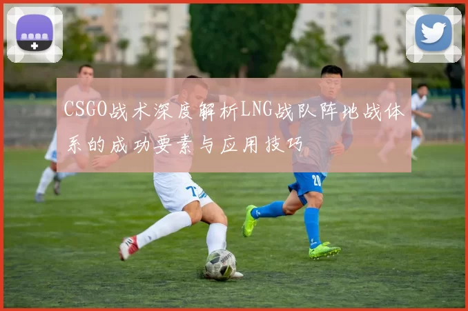 CSGO战术深度解析LNG战队阵地战体系的成功要素与应用技巧