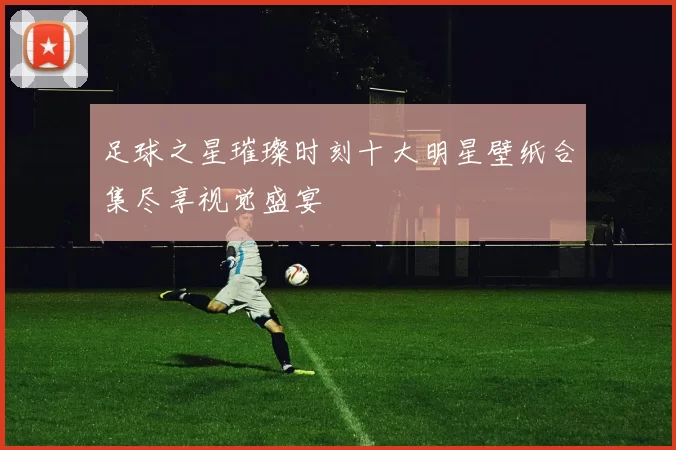 足球之星璀璨时刻十大明星壁纸合集尽享视觉盛宴