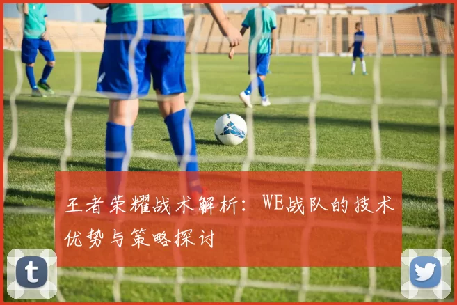 王者荣耀战术解析：WE战队的技术优势与策略探讨
