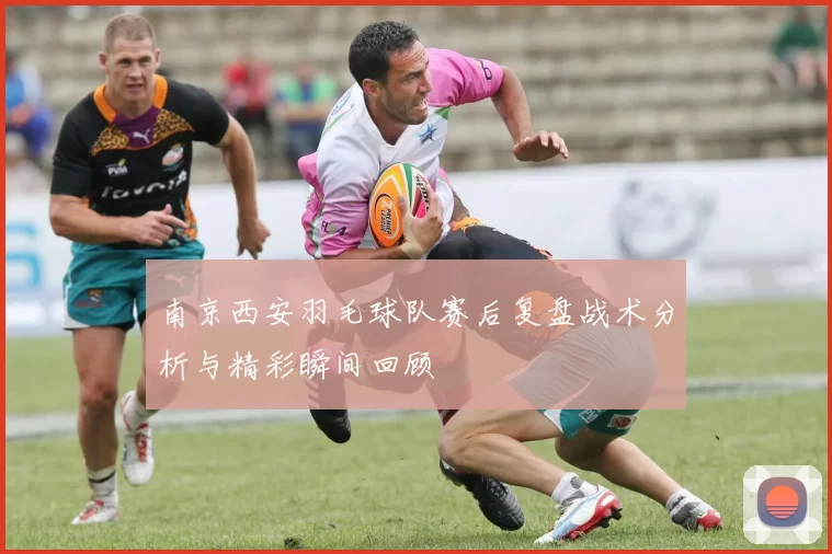 南京西安羽毛球队赛后复盘战术分析与精彩瞬间回顾