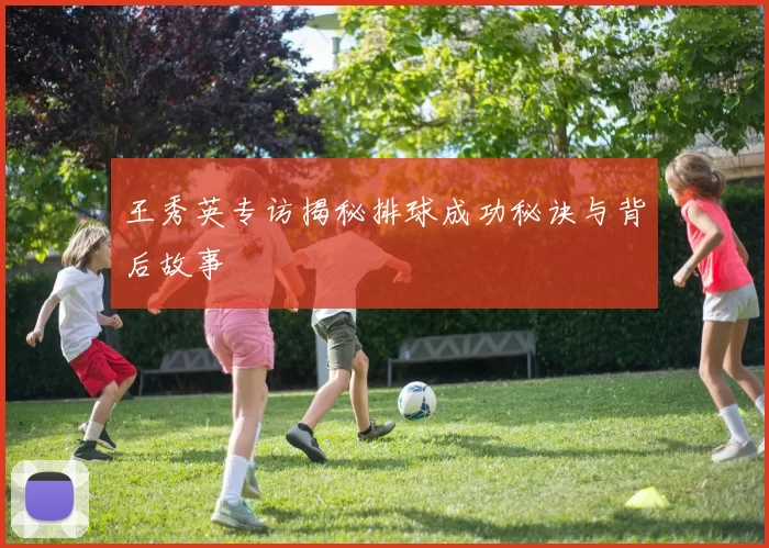 王秀英专访揭秘排球成功秘诀与背后故事