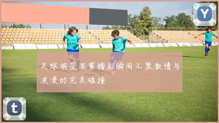 足球明星混剪精彩瞬间汇聚激情与浪漫的完美碰撞