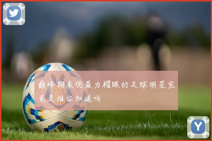 巅峰期表现最为耀眼的足球明星究竟是谁你知道吗
