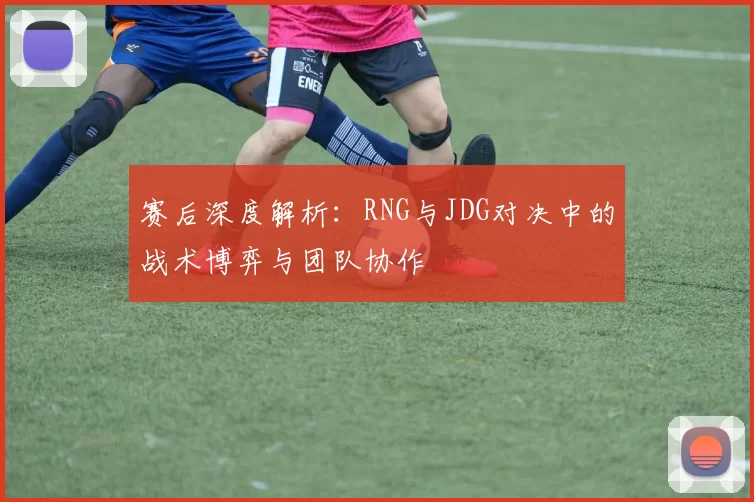 赛后深度解析：RNG与JDG对决中的战术博弈与团队协作