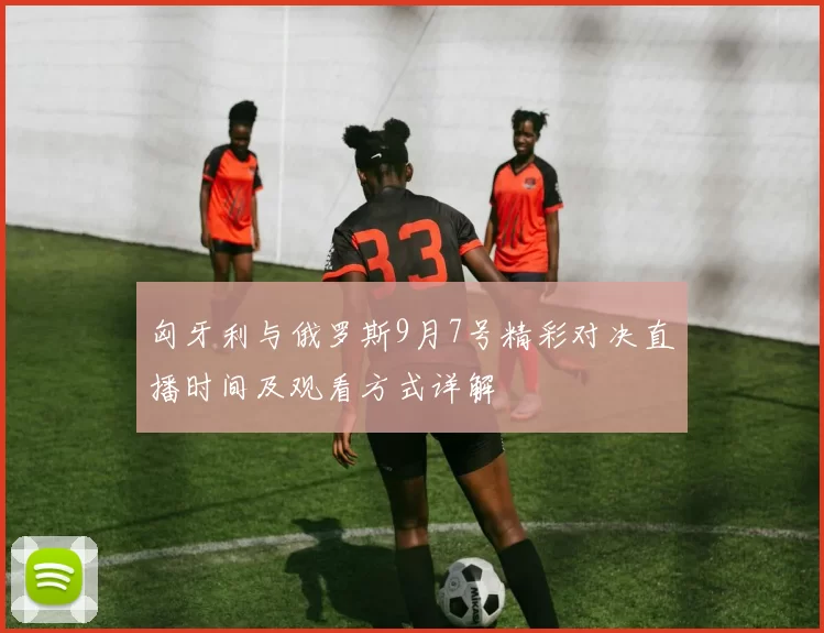 匈牙利与俄罗斯9月7号精彩对决直播时间及观看方式详解