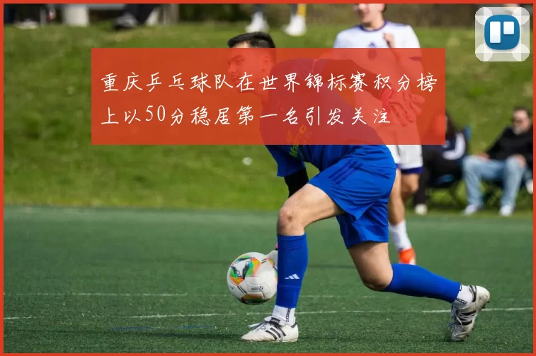 重庆乒乓球队在世界锦标赛积分榜上以50分稳居第一名引发关注