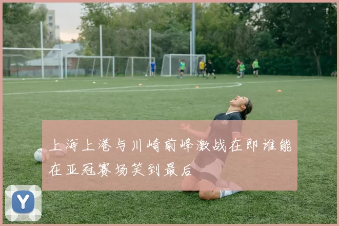 上海上港与川崎前峰激战在即谁能在亚冠赛场笑到最后
