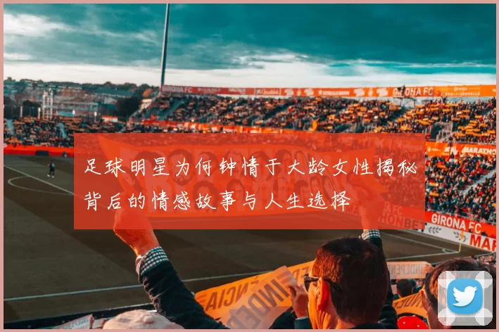 足球明星为何钟情于大龄女性揭秘背后的情感故事与人生选择