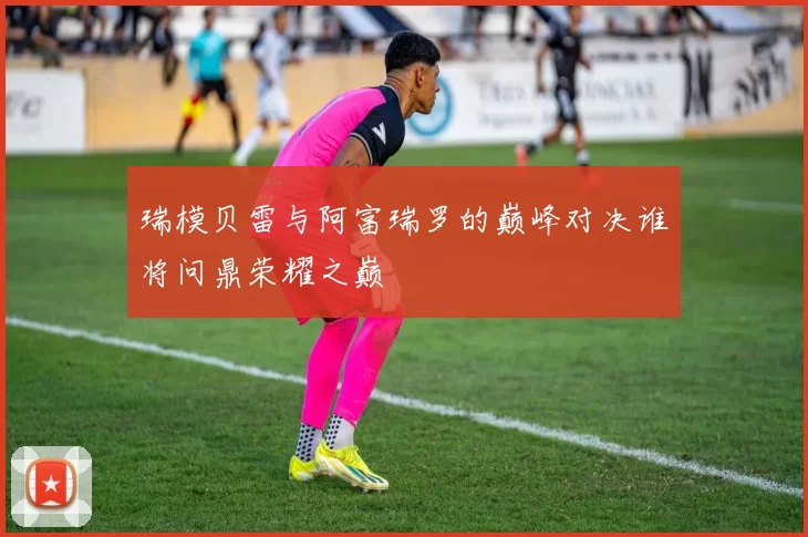 瑞模贝雷与阿富瑞罗的巅峰对决谁将问鼎荣耀之巅