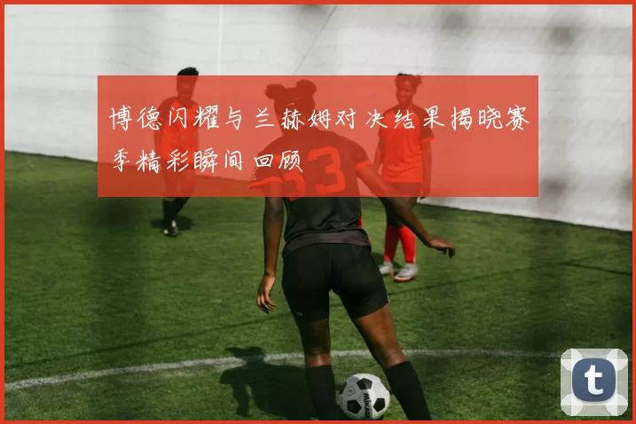 博德闪耀与兰赫姆对决结果揭晓赛季精彩瞬间回顾