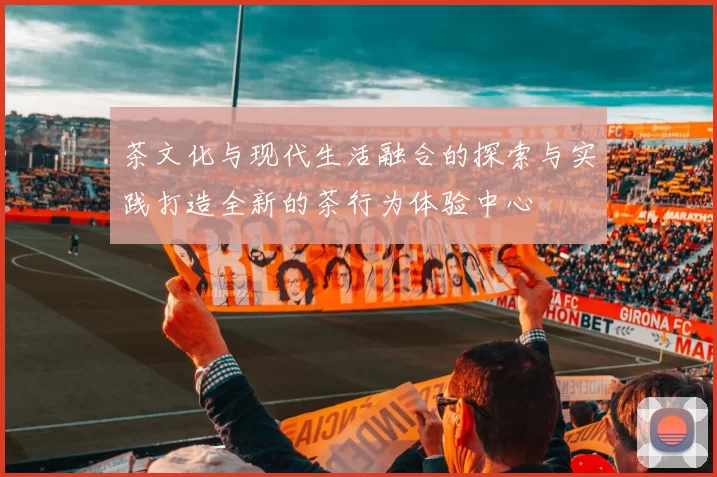 茶文化与现代生活融合的探索与实践打造全新的茶行为体验中心
