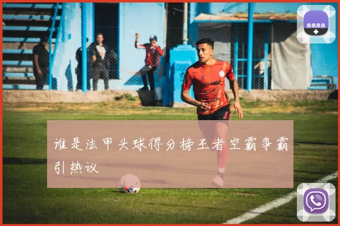 谁是法甲头球得分榜王者空霸争霸引热议