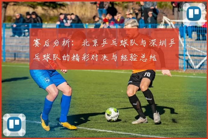 赛后分析：北京乒乓球队与深圳乒乓球队的精彩对决与经验总结