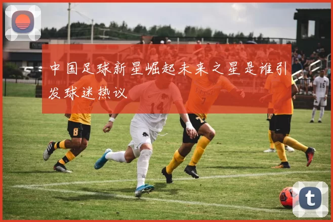中国足球新星崛起未来之星是谁引发球迷热议