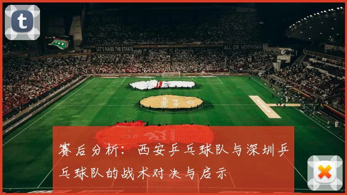 赛后分析：西安乒乓球队与深圳乒乓球队的战术对决与启示