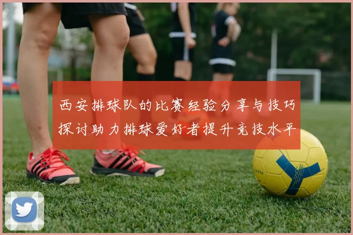 西安排球队的比赛经验分享与技巧探讨助力排球爱好者提升竞技水平