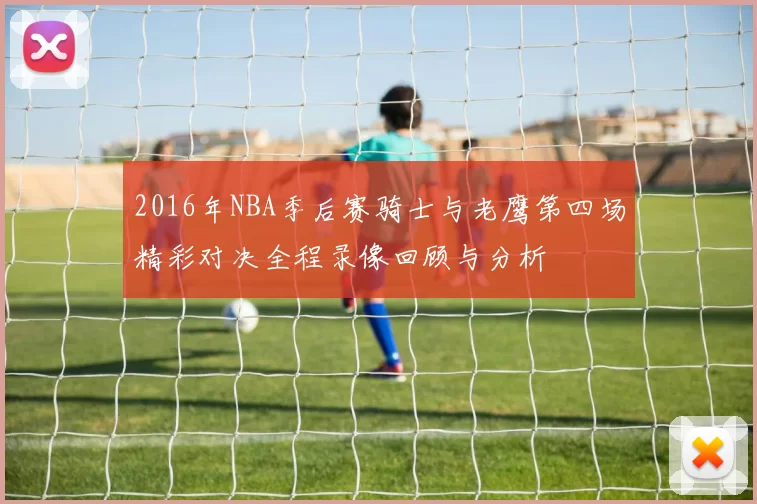 2016年NBA季后赛骑士与老鹰第四场精彩对决全程录像回顾与分析