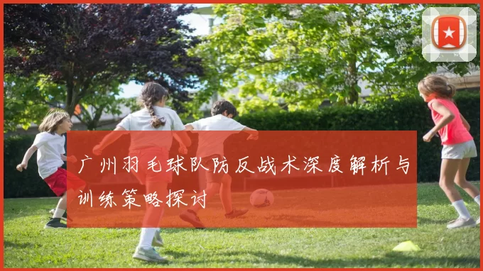 广州羽毛球队防反战术深度解析与训练策略探讨