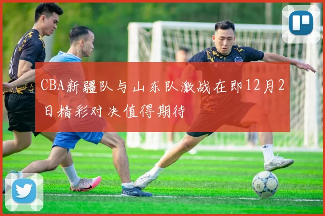 CBA新疆队与山东队激战在即12月2日精彩对决值得期待