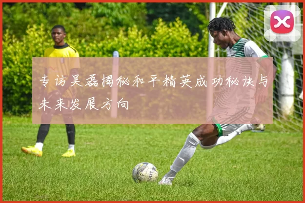 专访吴磊揭秘和平精英成功秘诀与未来发展方向
