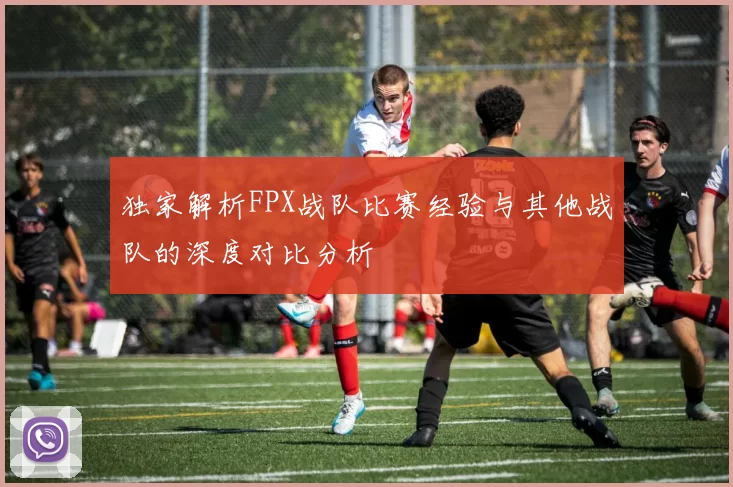 独家解析FPX战队比赛经验与其他战队的深度对比分析