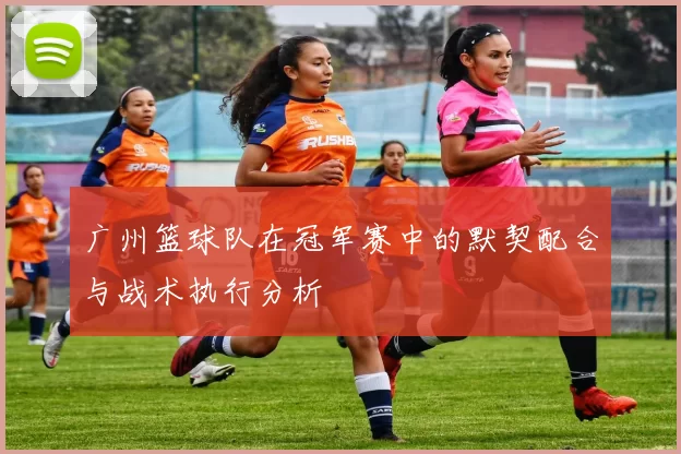 广州篮球队在冠军赛中的默契配合与战术执行分析