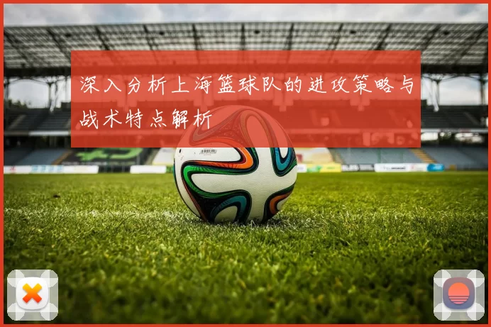 深入分析上海篮球队的进攻策略与战术特点解析