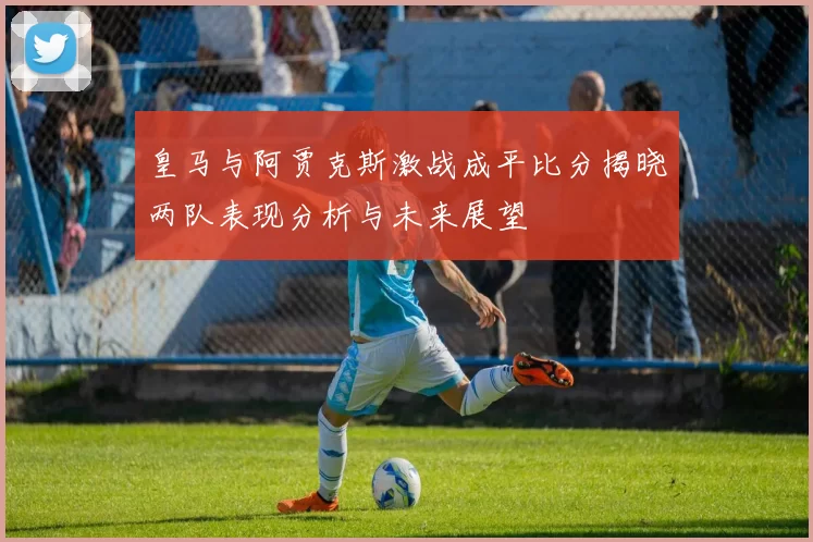 皇马与阿贾克斯激战成平比分揭晓两队表现分析与未来展望