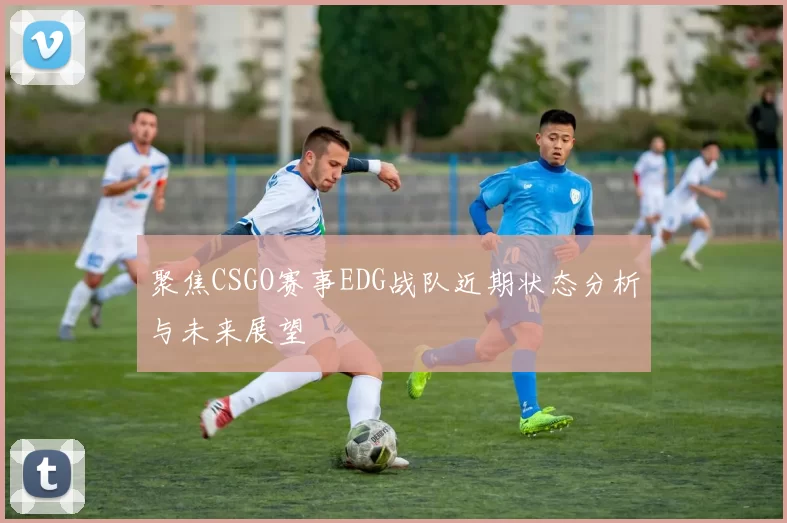 聚焦CSGO赛事EDG战队近期状态分析与未来展望