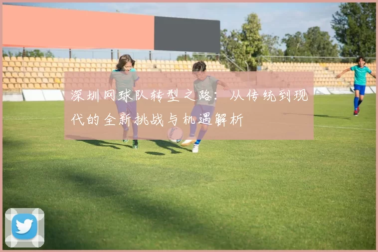 深圳网球队转型之路：从传统到现代的全新挑战与机遇解析
