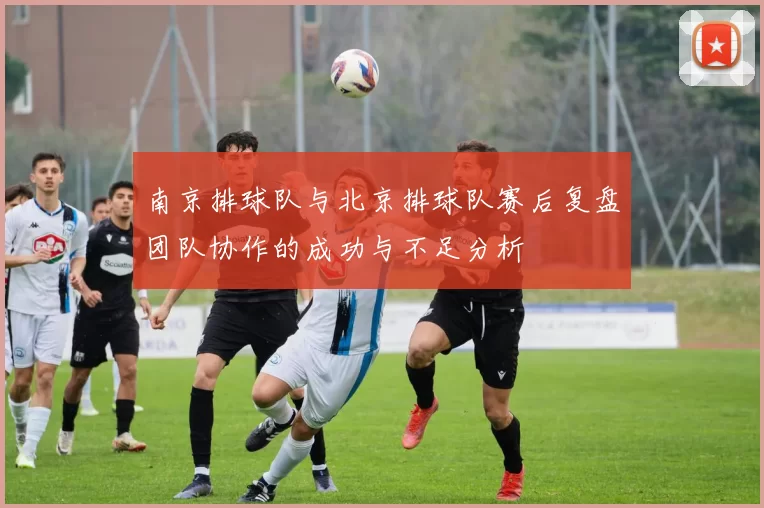 南京排球队与北京排球队赛后复盘团队协作的成功与不足分析