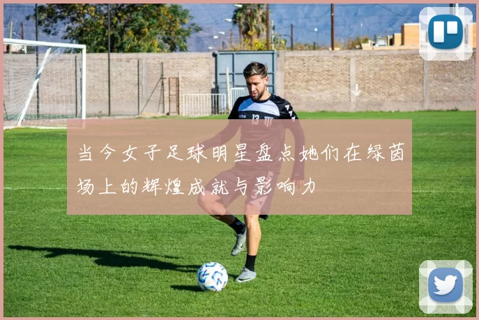 当今女子足球明星盘点她们在绿茵场上的辉煌成就与影响力