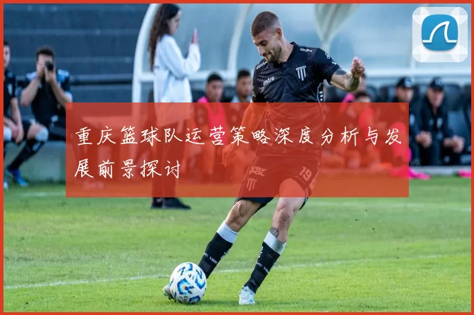 重庆篮球队运营策略深度分析与发展前景探讨