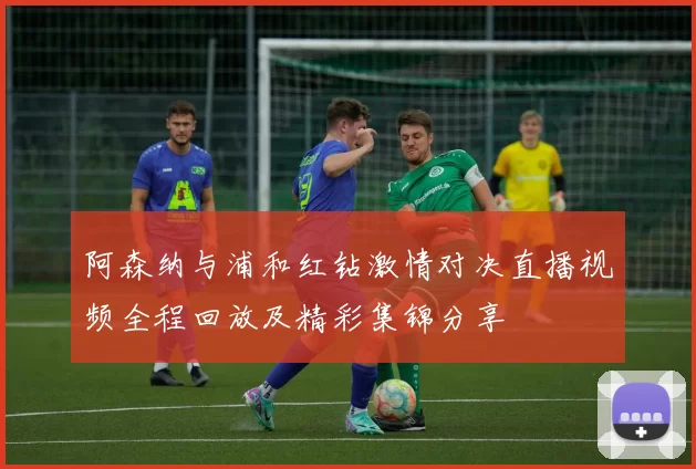 阿森纳与浦和红钻激情对决直播视频全程回放及精彩集锦分享