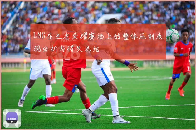 LNG在王者荣耀赛场上的整体压制表现分析与得失总结