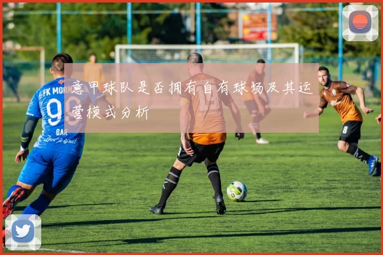 意甲球队是否拥有自有球场及其运营模式分析